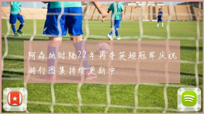 阿森纳时隔22年再夺英超冠军庆祝游行图集持续更新中