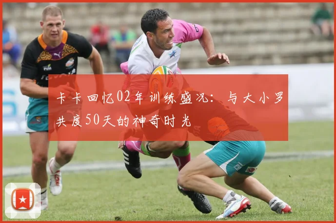 卡卡回忆02年训练盛况：与大小罗共度50天的神奇时光