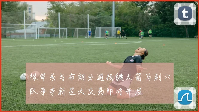 绿军或与布朗分道扬镳火箭马刺六队争夺新星大交易即将开启