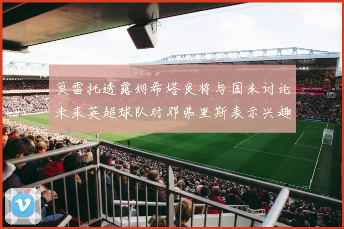 莫雷托透露姆希塔良将与国米讨论未来英超球队对邓弗里斯表示兴趣