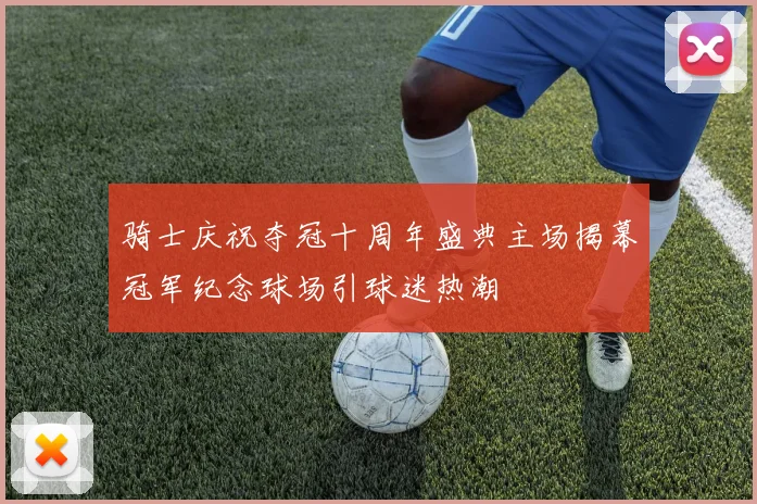骑士庆祝夺冠十周年盛典主场揭幕冠军纪念球场引球迷热潮