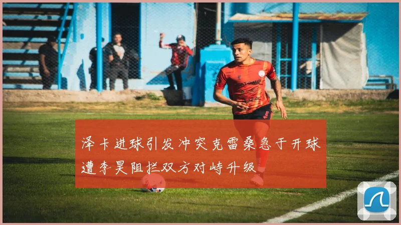 泽卡进球引发冲突克雷桑急于开球遭李昊阻拦双方对峙升级