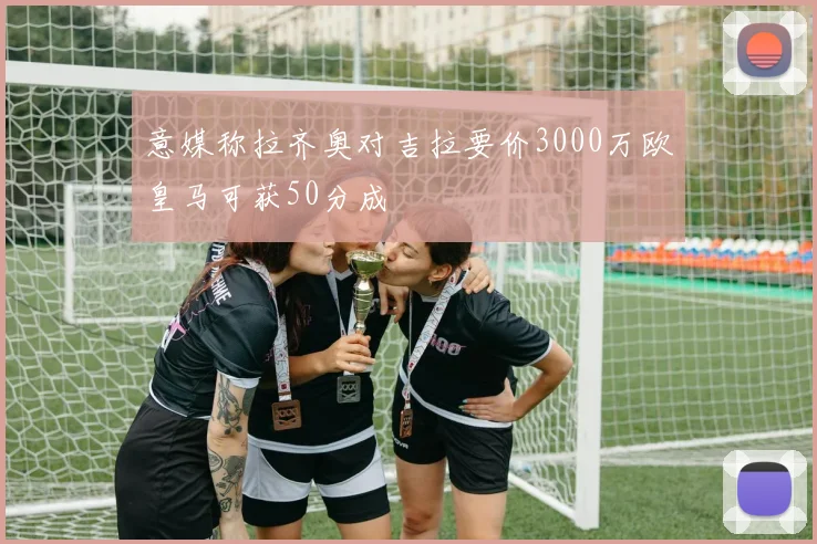 意媒称拉齐奥对吉拉要价3000万欧皇马可获50分成