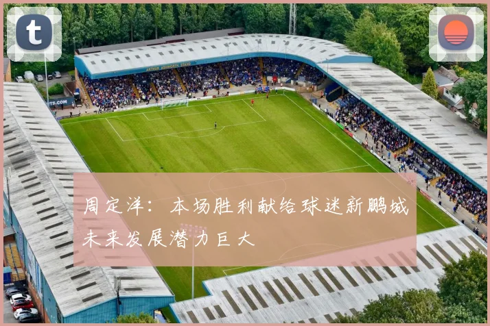 周定洋：本场胜利献给球迷新鹏城未来发展潜力巨大