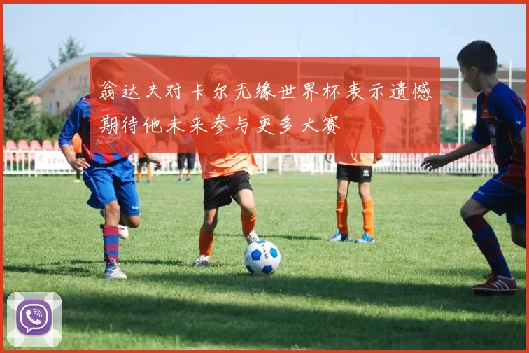 翁达夫对卡尔无缘世界杯表示遗憾期待他未来参与更多大赛