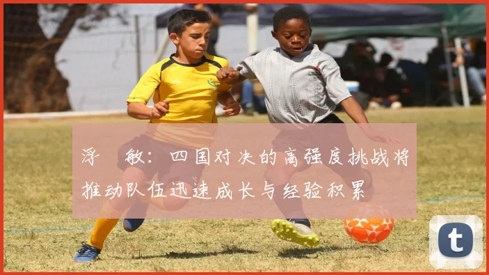 浮嶋敏：四国对决的高强度挑战将推动队伍迅速成长与经验积累