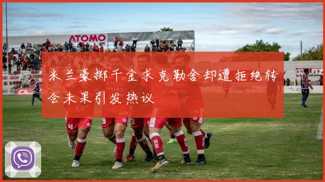 米兰豪掷千金求克勒舍却遭拒绝转会未果引发热议