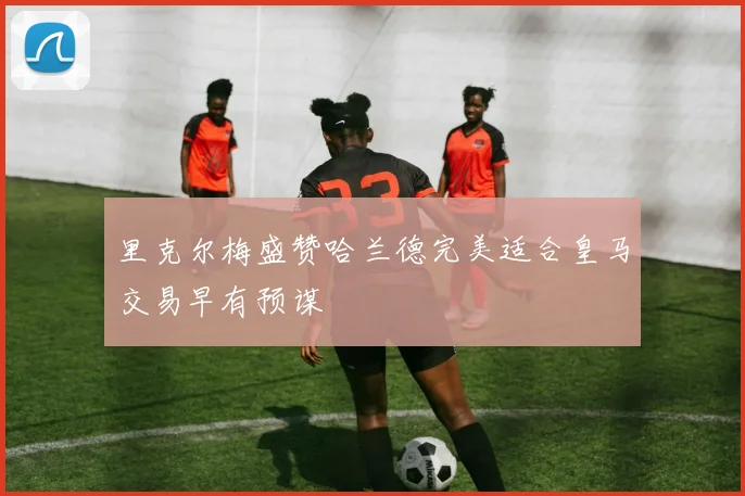 里克尔梅盛赞哈兰德完美适合皇马交易早有预谋