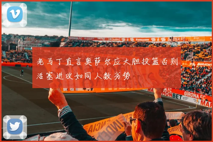 老马丁直言奥萨尔应大胆投篮否则活塞进攻如同人数劣势
