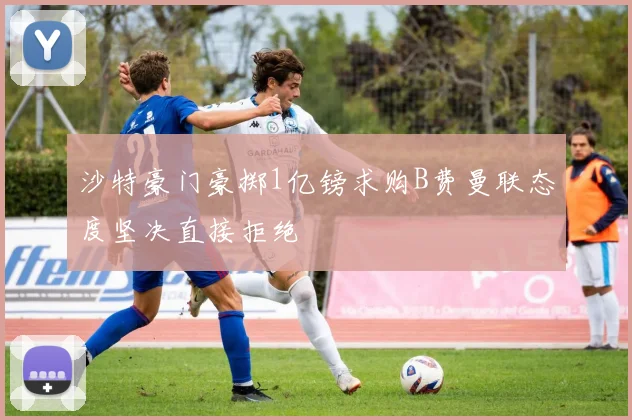 沙特豪门豪掷1亿镑求购B费曼联态度坚决直接拒绝